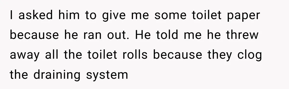 I asked him to give me some toilet paper because he ran out. He told me he threw away all the toilet rolls because they clog the draining system