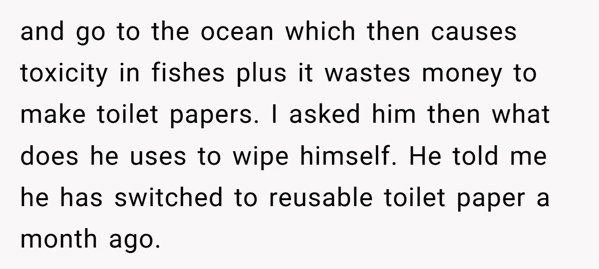 and go to the ocean which then causes toxicity in fishes plus it wastes money to make toilet papers. I asked him then what does he uses to wipe himself....