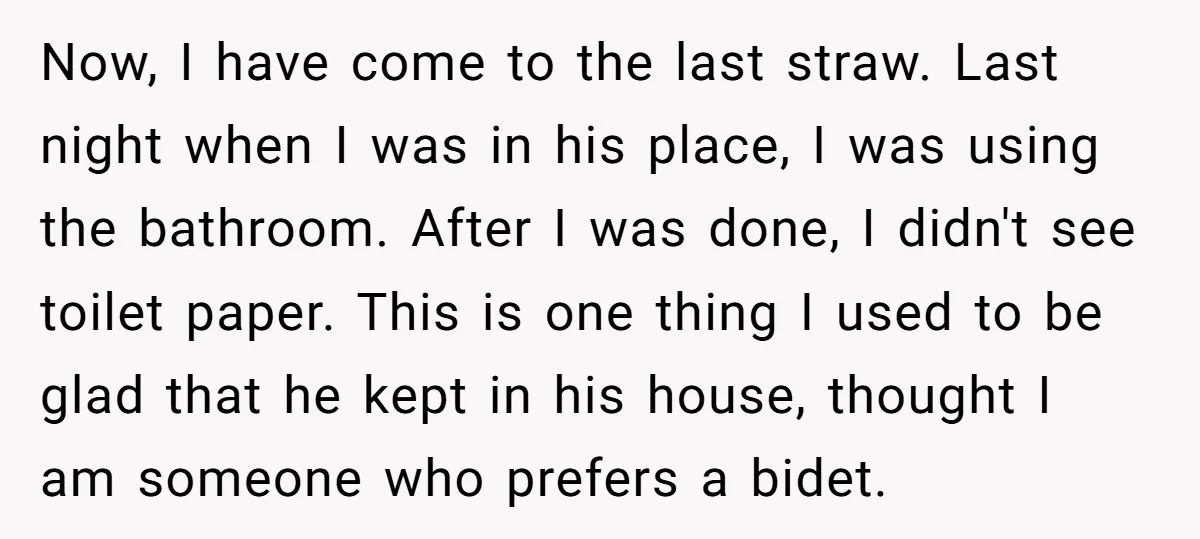 Now, I have come to the last straw. Last night when I was in his place, I was using the bathroom. After I was done, I didn't see toilet paper....