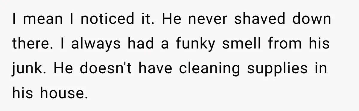 I mean I noticed it. He never shaved down there. I always had a funky smell from his junk. He doesn't have cleaning supplies in his house.