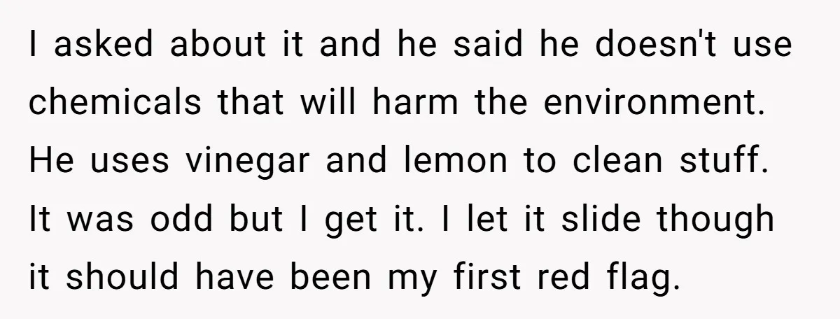 I asked about it and he said he doesn't use chemicals that will harm the environment. He uses vinegar and lemon to clean stuff. It was odd but I get...
