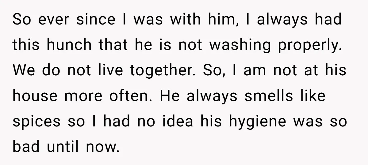 So ever since I was with him, I always had this hunch that he is not washing properly. We do not live together. So, I am not at his house...