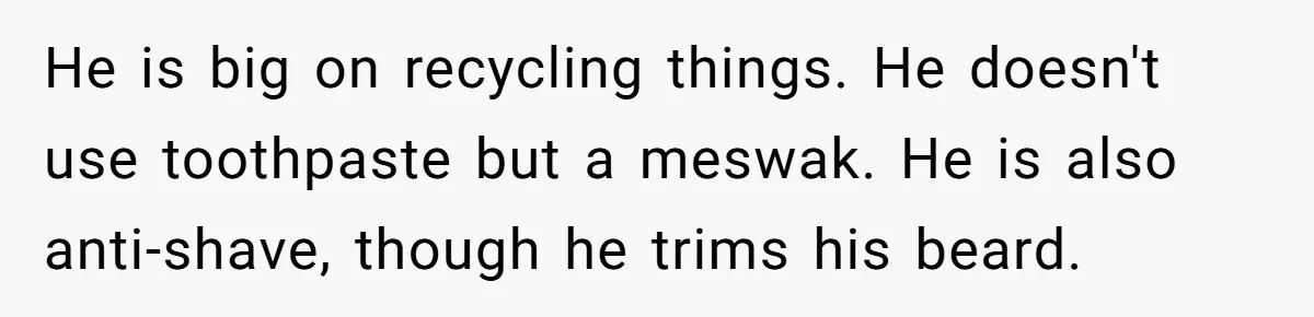 He is big on recycling things. He doesn't use toothpaste but a meswak. He is also anti-shave, though he trims his beard.