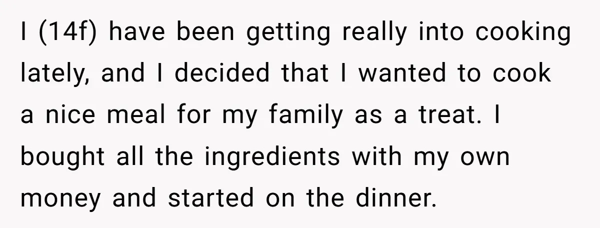 I (14f) have been getting really into cooking lately, and I decided that I wanted to cook a nice meal for my family as a treat. I bought all the...