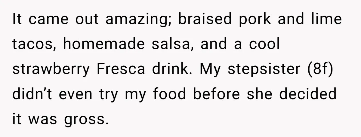 It came out amazing; braised pork and lime tacos, homemade salsa, and a cool strawberry Fresca drink. My stepsister (8f) didn’t even try my food before she decided it was...