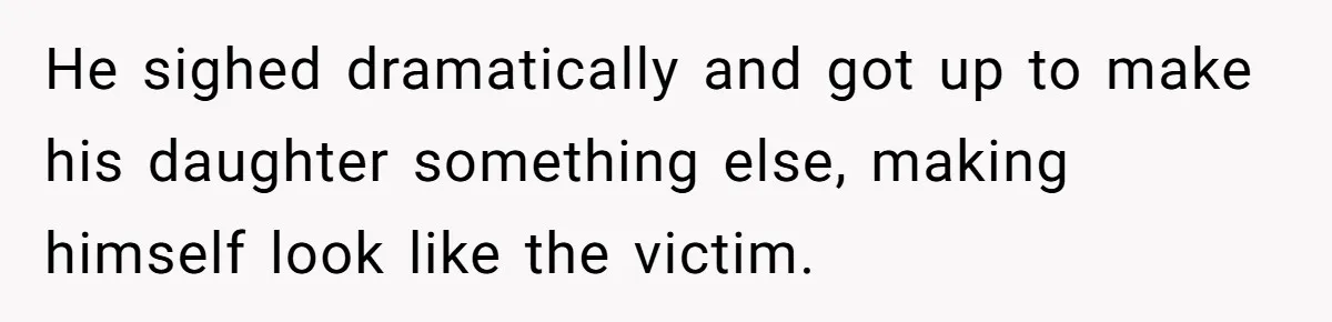 He sighed dramatically and got up to make his daughter something else, making himself look like the victim.