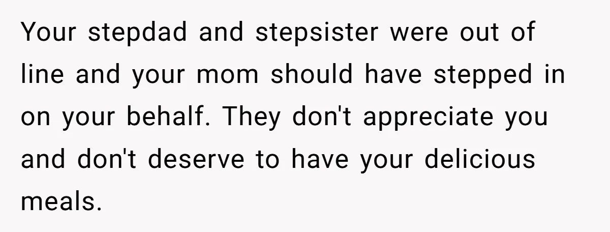 Your stepdad and stepsister were out of line and your mom should have stepped in on your behalf. They don't appreciate you and don't deserve to have your delicious meals.