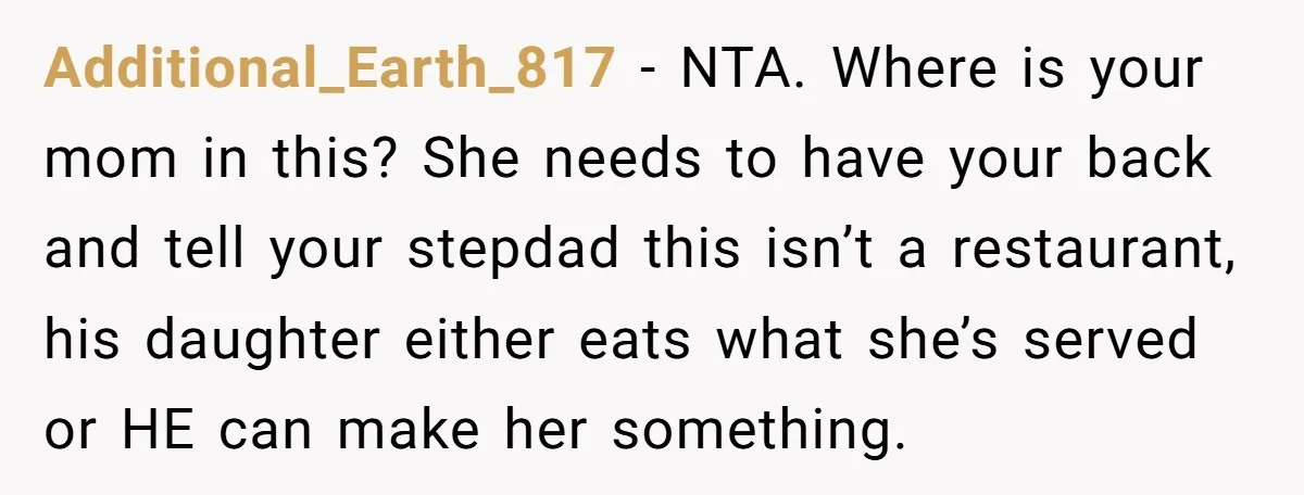 Additional_Earth_817 − NTA. Where is your mom in this? She needs to have your back and tell your stepdad this isn’t a restaurant, his daughter either eats what she’s served...