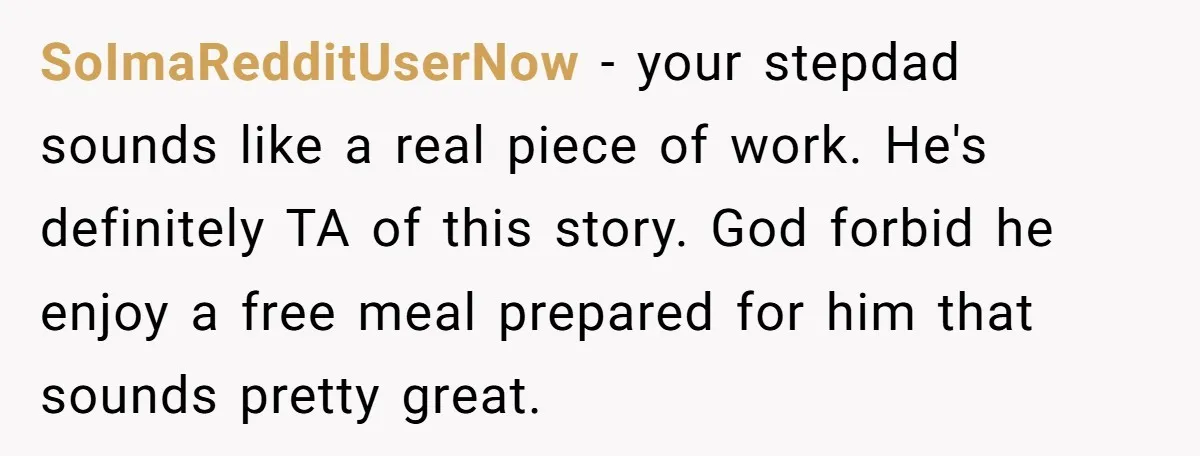SoImaRedditUserNow − your stepdad sounds like a real piece of work. He's definitely TA of this story. God forbid he enjoy a free meal prepared for him that sounds pretty...