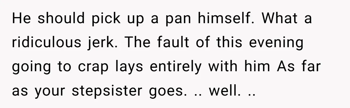 He should pick up a pan himself. What a ridiculous jerk. The fault of this evening going to crap lays entirely with him As far as your stepsister goes. .....