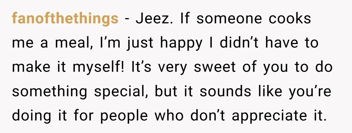 fanofthethings − Jeez. If someone cooks me a meal, I’m just happy I didn’t have to make it myself! It’s very sweet of you to do something special, but it...