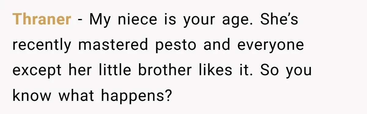 Thraner − My niece is your age. She’s recently mastered pesto and everyone except her little brother likes it. So you know what happens?