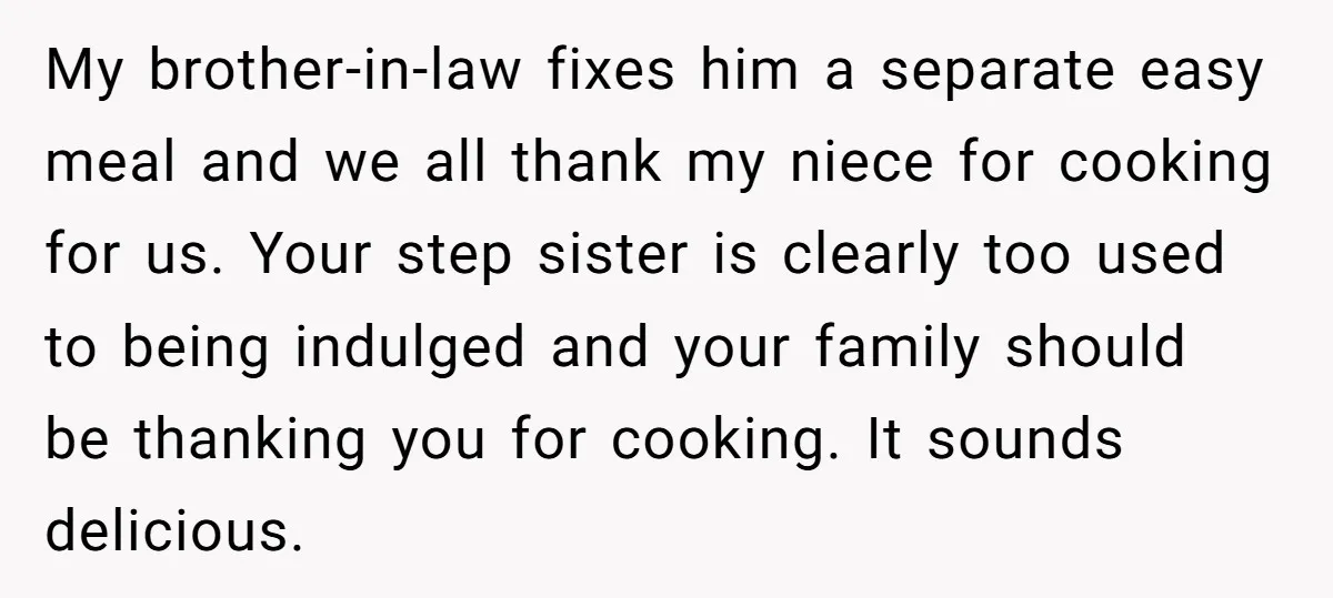 My brother-in-law fixes him a separate easy meal and we all thank my niece for cooking for us. Your step sister is clearly too used to being indulged and your...