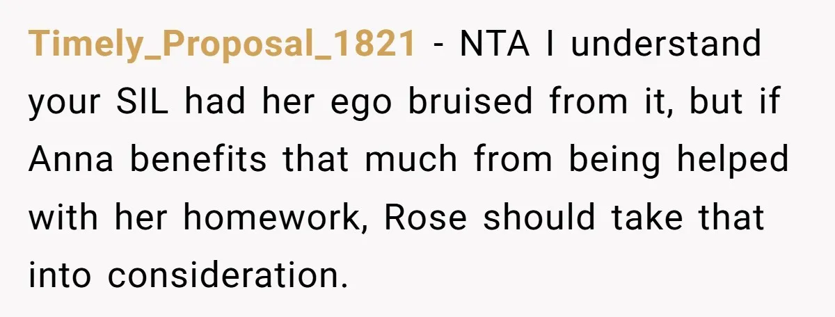 Timely_Proposal_1821 − NTA I understand your SIL had her ego bruised from it, but if Anna benefits that much from being helped with her homework, Rose should take that into...