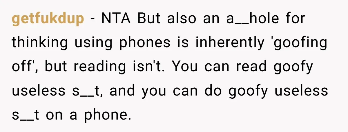 getfukdup − NTA But also an a__hole for thinking using phones is inherently 'goofing off', but reading isn't. You can read goofy useless s__t, and you can do goofy useless...