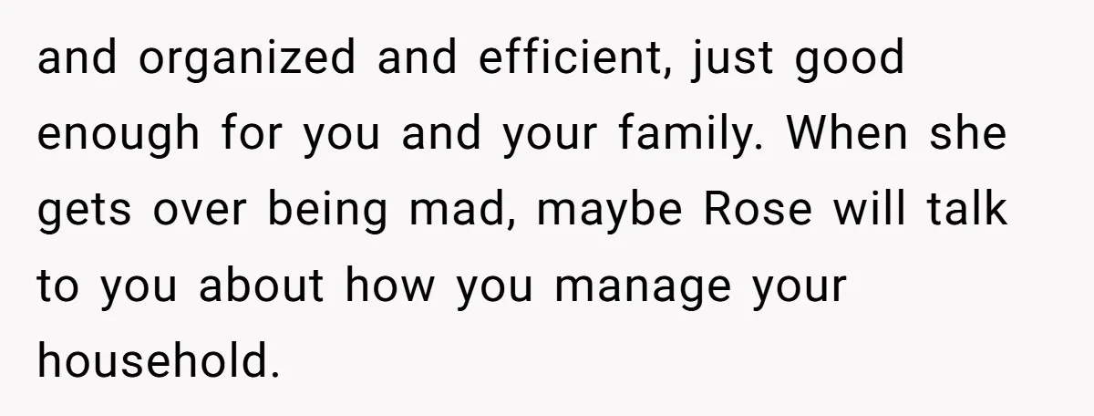 and organized and efficient, just good enough for you and your family. When she gets over being mad, maybe Rose will talk to you about how you manage your household.