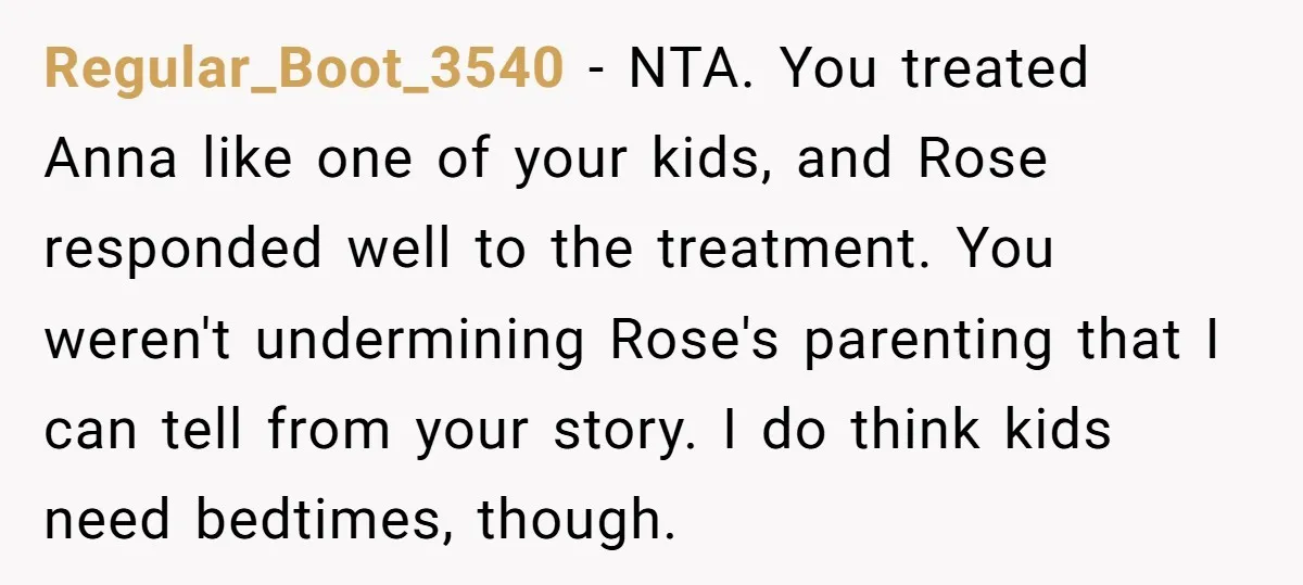 Regular_Boot_3540 − NTA. You treated Anna like one of your kids, and Rose responded well to the treatment. You weren't undermining Rose's parenting that I can tell from your story....