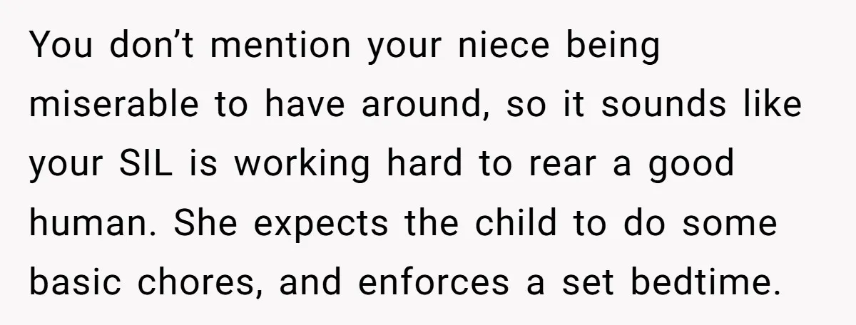 You don’t mention your niece being miserable to have around, so it sounds like your SIL is working hard to rear a good human. She expects the child to do...