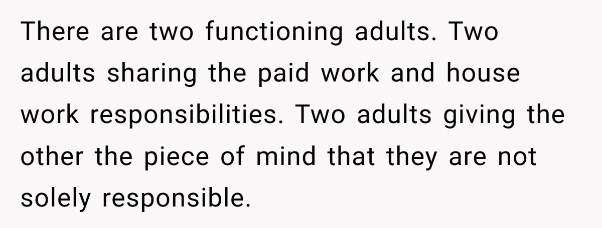 There are two functioning adults. Two adults sharing the paid work and house work responsibilities. Two adults giving the other the piece of mind that they are not solely responsible.