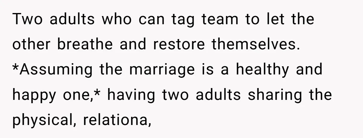 Two adults who can tag team to let the other breathe and restore themselves. *Assuming the marriage is a healthy and happy one,* having two adults sharing the physical, relationa,