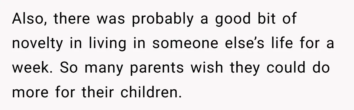 Also, there was probably a good bit of novelty in living in someone else’s life for a week. So many parents wish they could do more for their children.