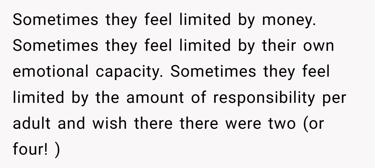 Sometimes they feel limited by money. Sometimes they feel limited by their own emotional capacity. Sometimes they feel limited by the amount of responsibility per adult and wish there there...