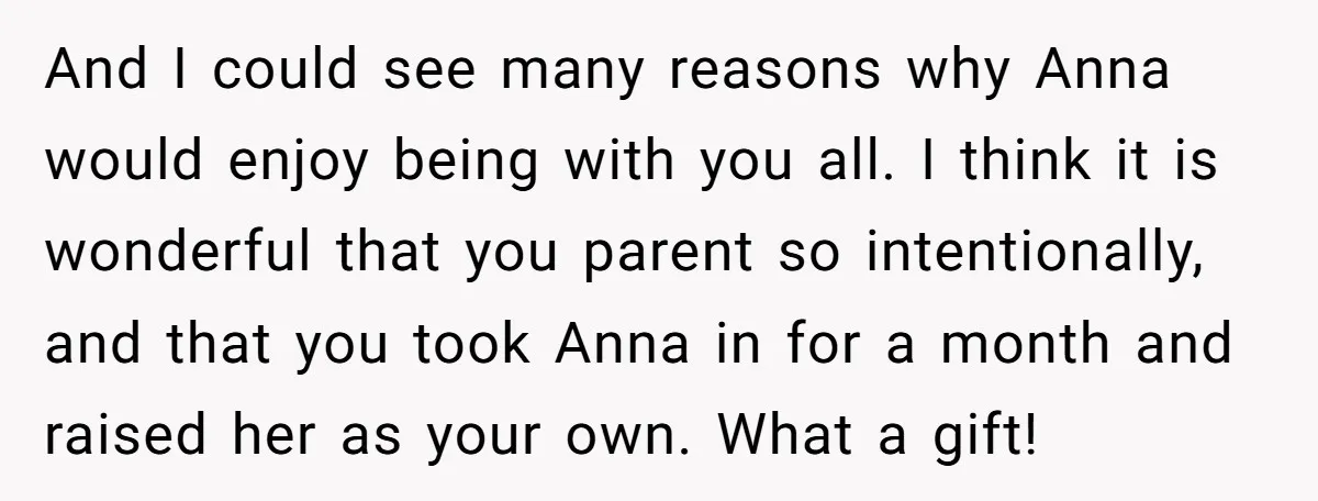 And I could see many reasons why Anna would enjoy being with you all. I think it is wonderful that you parent so intentionally, and that you took Anna in...