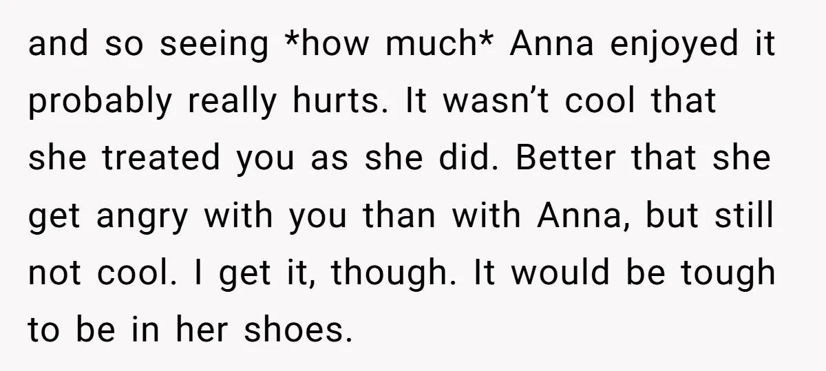 and so seeing *how much* Anna enjoyed it probably really hurts. It wasn’t cool that she treated you as she did. Better that she get angry with you than with...