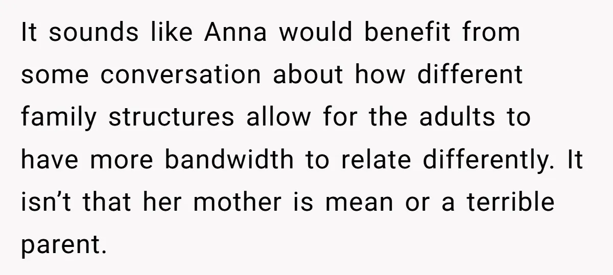It sounds like Anna would benefit from some conversation about how different family structures allow for the adults to have more bandwidth to relate differently. It isn’t that her mother...