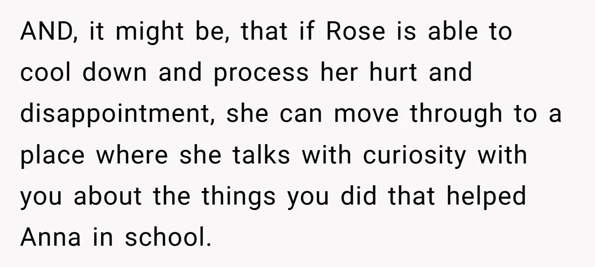 AND, it might be, that if Rose is able to cool down and process her hurt and disappointment, she can move through to a place where she talks with curiosity...