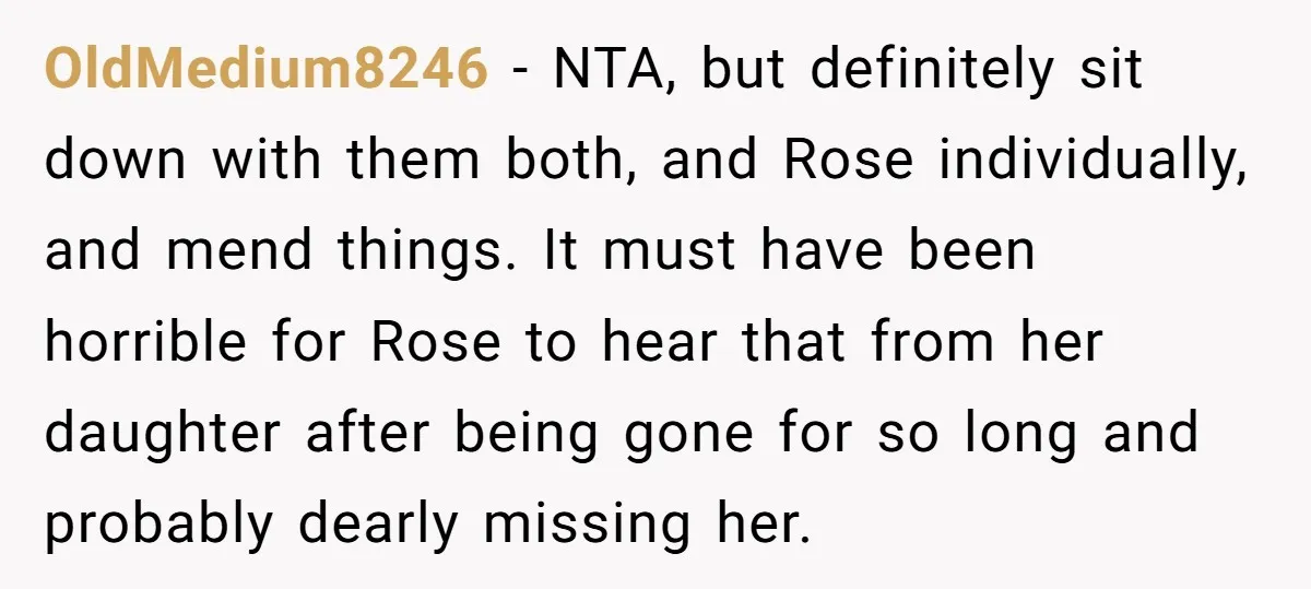 OldMedium8246 − NTA, but definitely sit down with them both, and Rose individually, and mend things. It must have been horrible for Rose to hear that from her daughter after...