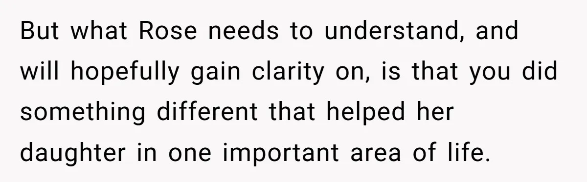 But what Rose needs to understand, and will hopefully gain clarity on, is that you did something different that helped her daughter in one important area of life.
