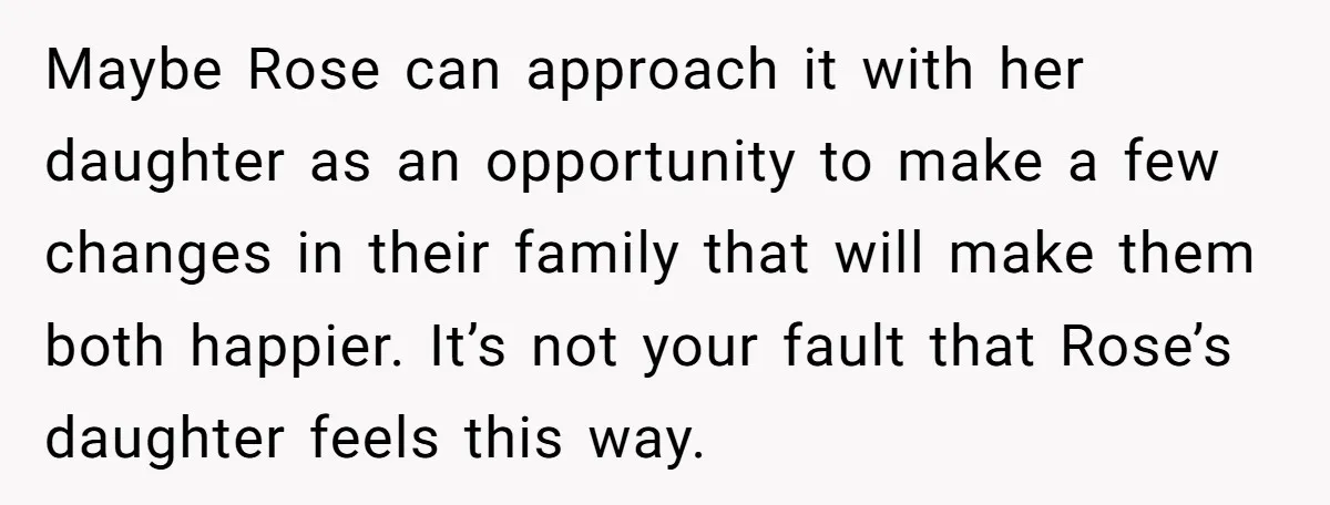 Maybe Rose can approach it with her daughter as an opportunity to make a few changes in their family that will make them both happier. It’s not your fault that...