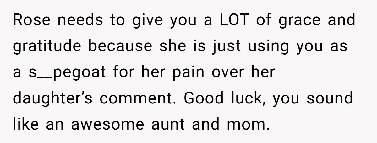 Rose needs to give you a LOT of grace and gratitude because she is just using you as a s__pegoat for her pain over her daughter’s comment. Good luck, you...