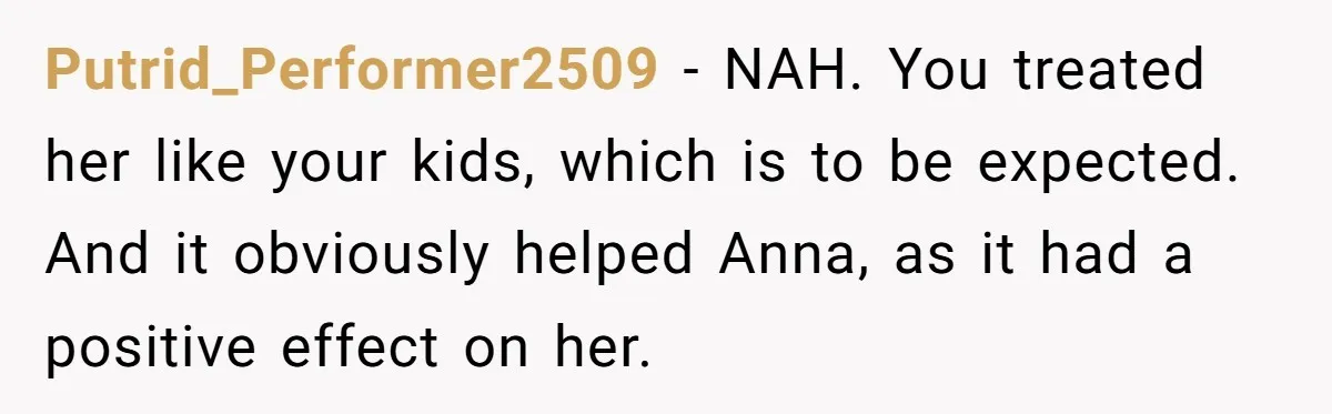 Putrid_Performer2509 − NAH. You treated her like your kids, which is to be expected. And it obviously helped Anna, as it had a positive effect on her.