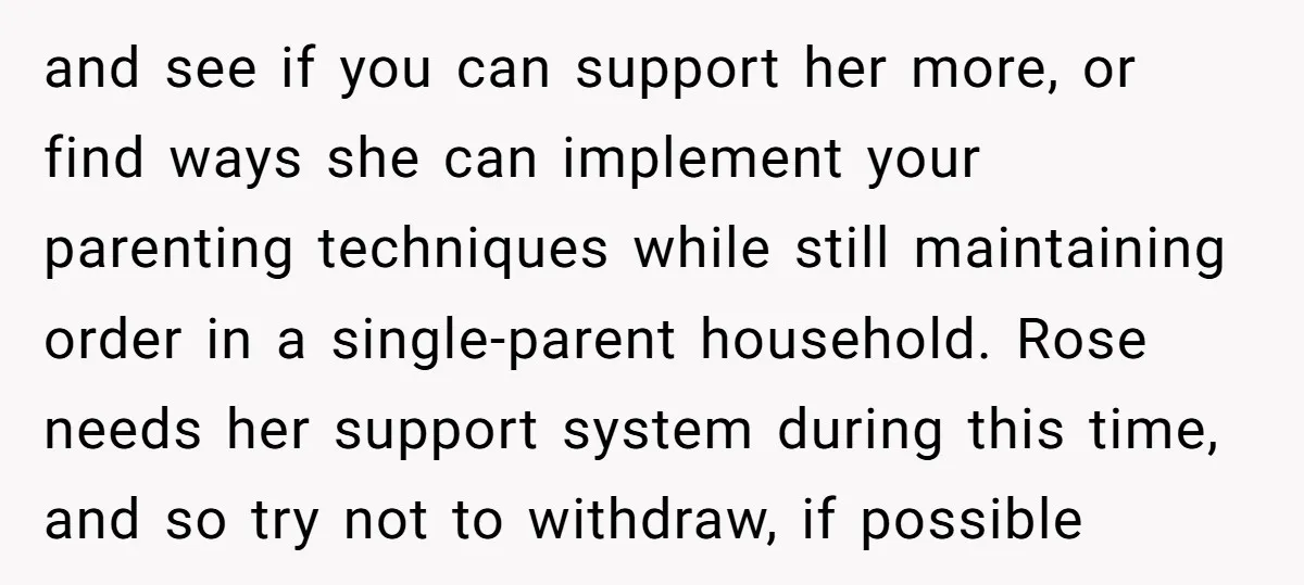 and see if you can support her more, or find ways she can implement your parenting techniques while still maintaining order in a single-parent household. Rose needs her support system...