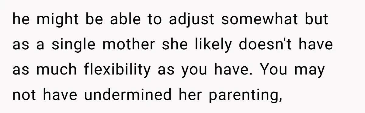 he might be able to adjust somewhat but as a single mother she likely doesn't have as much flexibility as you have. You may not have undermined her parenting,