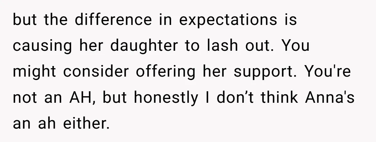 but the difference in expectations is causing her daughter to lash out. You might consider offering her support. You're not an AH, but honestly I don’t think Anna's an ah...