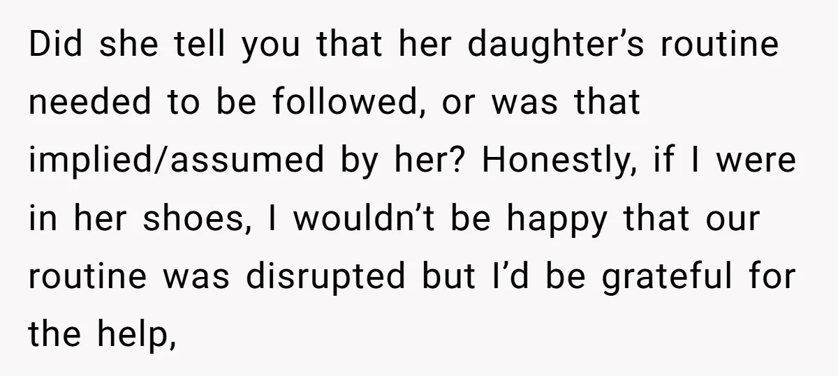 Did she tell you that her daughter’s routine needed to be followed, or was that implied/assumed by her? Honestly, if I were in her shoes, I wouldn’t be happy that...