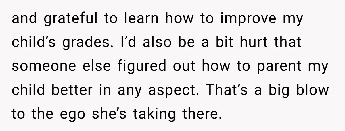and grateful to learn how to improve my child’s grades. I’d also be a bit hurt that someone else figured out how to parent my child better in any aspect....