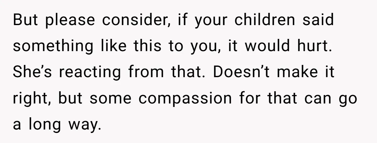 But please consider, if your children said something like this to you, it would hurt. She’s reacting from that. Doesn’t make it right, but some compassion for that can go...