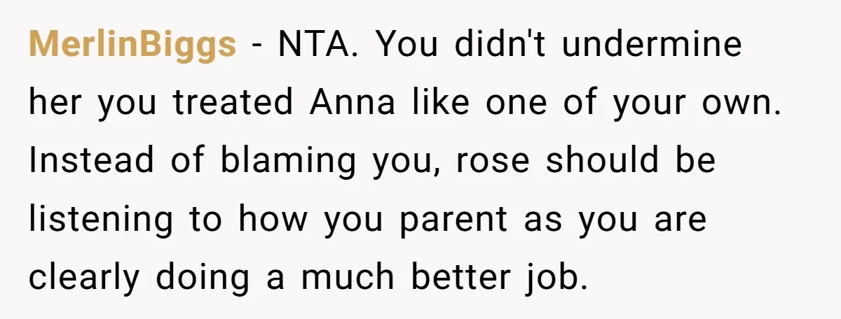 MerlinBiggs − NTA. You didn't undermine her you treated Anna like one of your own. Instead of blaming you, rose should be listening to how you parent as you are...