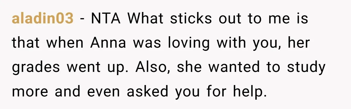 aladin03 − NTA What sticks out to me is that when Anna was loving with you, her grades went up. Also, she wanted to study more and even asked you...