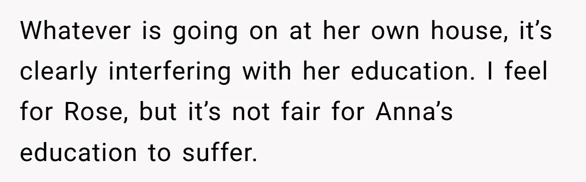 Whatever is going on at her own house, it’s clearly interfering with her education. I feel for Rose, but it’s not fair for Anna’s education to suffer.