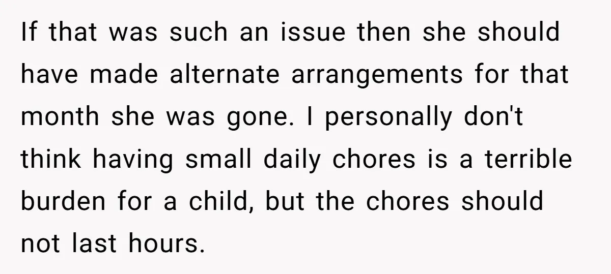 If that was such an issue then she should have made alternate arrangements for that month she was gone. I personally don't think having small daily chores is a terrible...