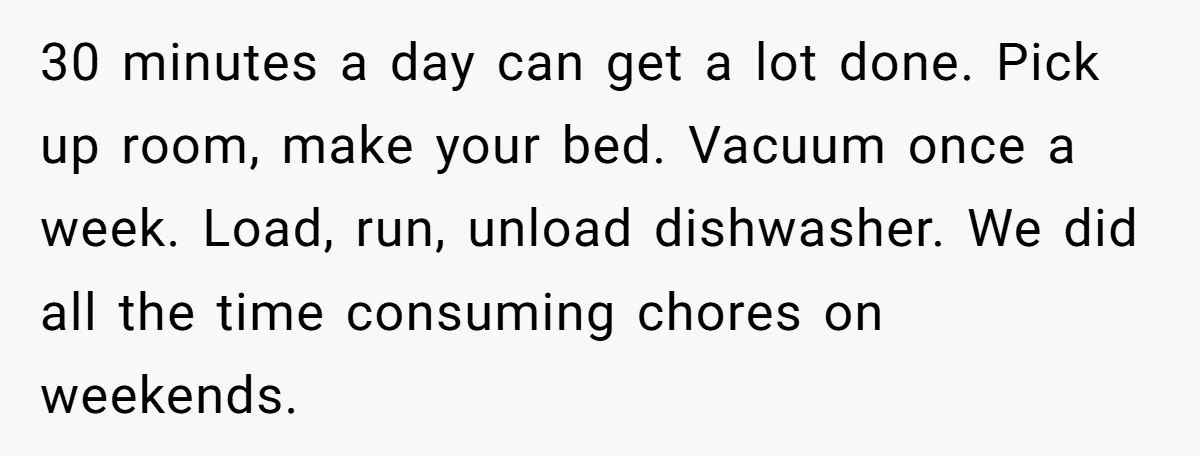 30 minutes a day can get a lot done. Pick up room, make your bed. Vacuum once a week. Load, run, unload dishwasher. We did all the time consuming chores...
