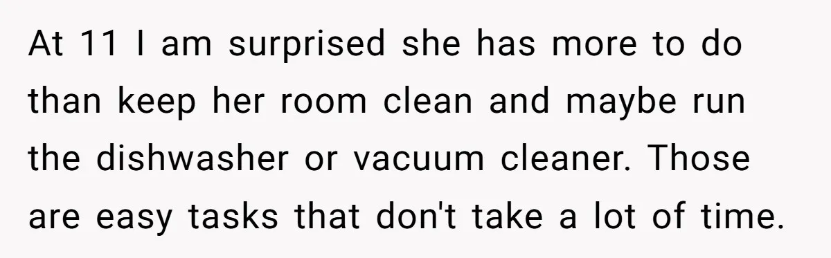 At 11 I am surprised she has more to do than keep her room clean and maybe run the dishwasher or vacuum cleaner. Those are easy tasks that don't take...