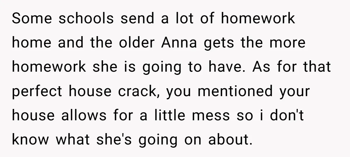 Some schools send a lot of homework home and the older Anna gets the more homework she is going to have. As for that perfect house crack, you mentioned your...