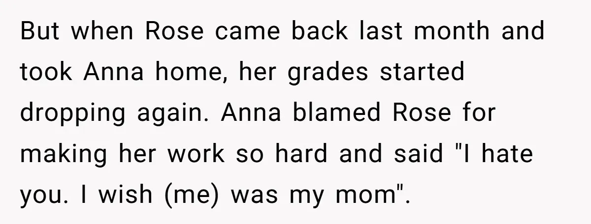 But when Rose came back last month and took Anna home, her grades started dropping again. Anna blamed Rose for making her work so hard and said "I hate you....
