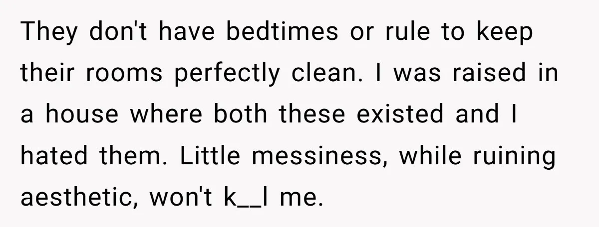 They don't have bedtimes or rule to keep their rooms perfectly clean. I was raised in a house where both these existed and I hated them. Little messiness, while ruining...